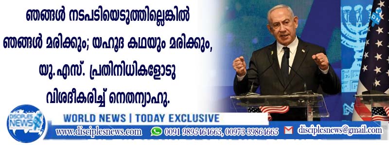 "ഞങ്ങള്‍ നടപടിയെടുത്തില്ലെങ്കില്‍ ഞങ്ങള്‍ മരിക്കും; യഹൂദ കഥയും മരിക്കും'', യു.എസ്. പ്രതിനിധികളോടു വിശദീകരിച്ച് നെതന്യാഹു
