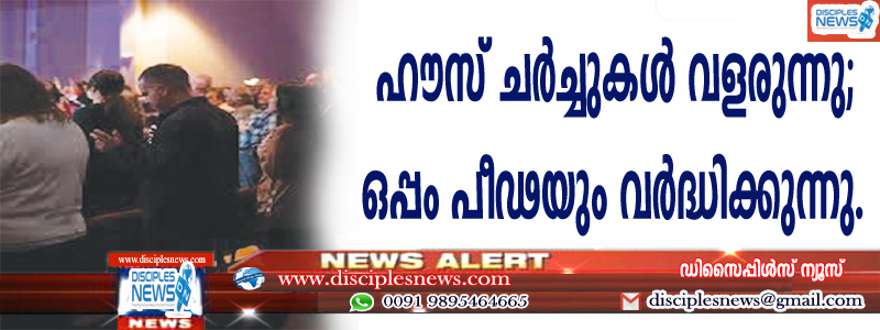 ഹൌസ് ചര്‍ച്ചുകള്‍ വളരുന്നു; ഒപ്പം പീഢനവും വര്‍ദ്ധിക്കുന്നു